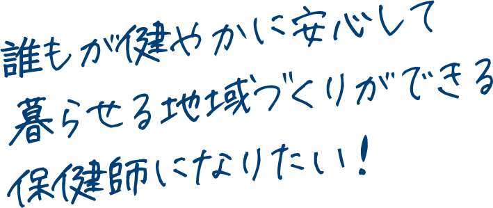 誰もが健やかに安心して暮らせる地域づくりができる保健師になりたい！