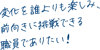 変化を誰よりも楽しみ、前向きに挑戦できる職員でありたい！