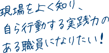 現場をよく知り、自ら行動する実践力のある職員になりたい！