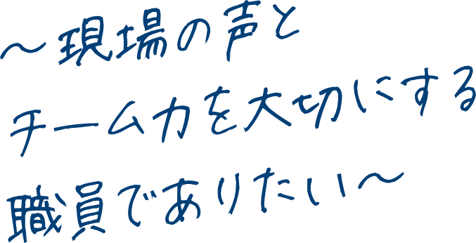 ～現場の声とチーム力を大切にする職員でありたい～
